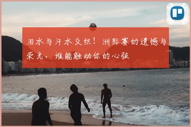 泪水与汗水交织！洲际赛的遗憾与荣光，谁能触动你的心弦