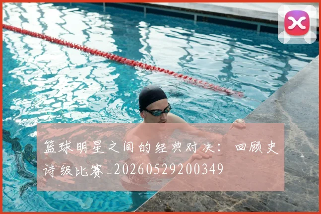 篮球明星之间的经典对决：回顾史诗级比赛_20260529200349
