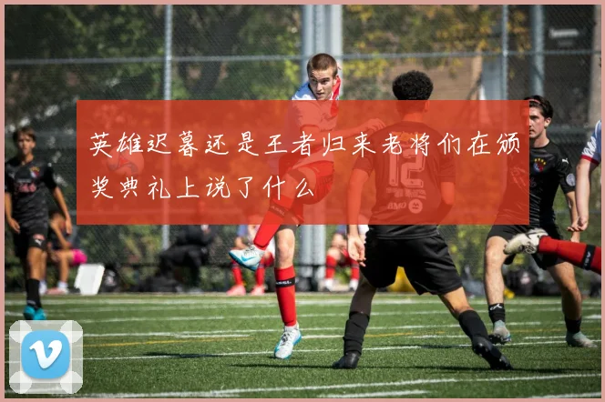 英雄迟暮还是王者归来老将们在颁奖典礼上说了什么