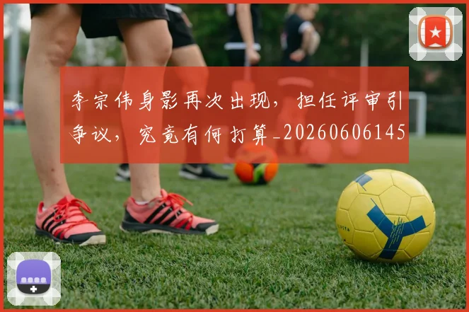 李宗伟身影再次出现，担任评审引争议，究竟有何打算_20260606145744