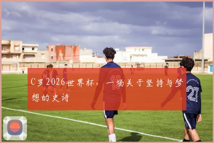 C罗2026世界杯，一场关于坚持与梦想的史诗