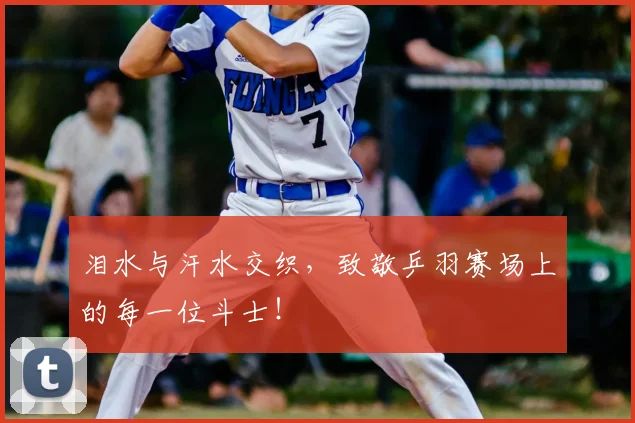 泪水与汗水交织，致敬乒羽赛场上的每一位斗士！