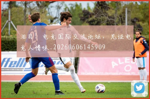 泪目！电竞国际交流论坛，见证电竞人情味_20260606145909