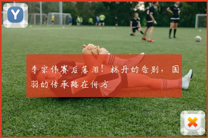 李宗伟赛后落泪！林丹的告别，国羽的传承路在何方