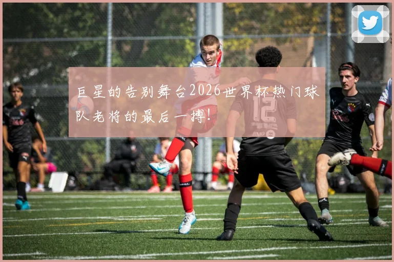 巨星的告别舞台2026世界杯热门球队老将的最后一搏！