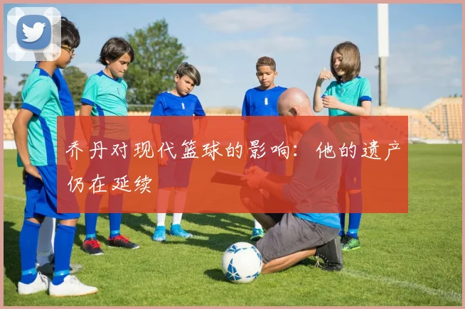 乔丹对现代篮球的影响:他的遗产仍在延续