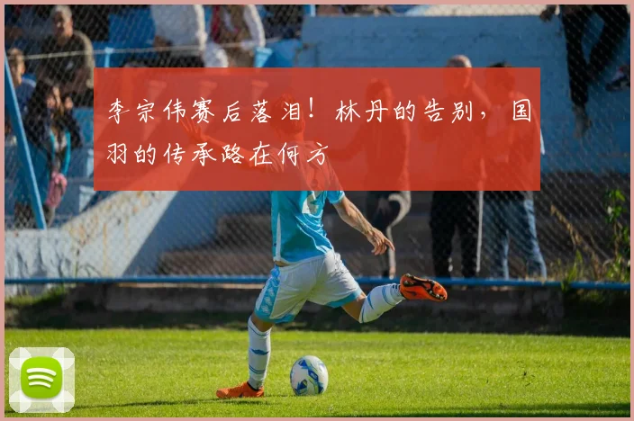 李宗伟赛后落泪！林丹的告别，国羽的传承路在何方
