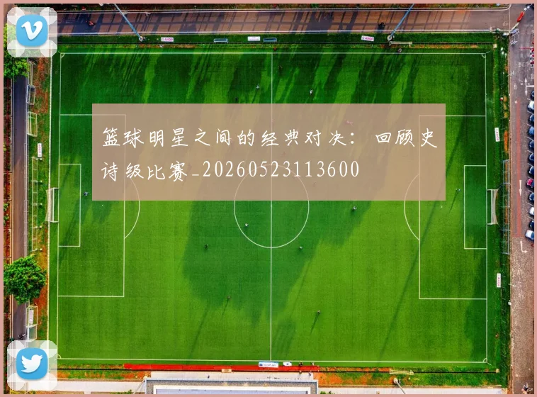篮球明星之间的经典对决：回顾史诗级比赛_20260523113600